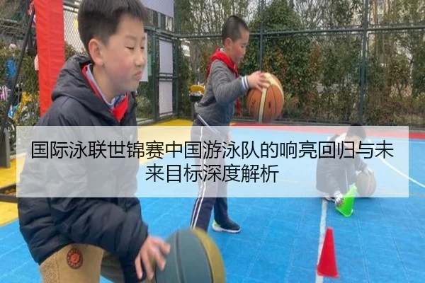 国际泳联世锦赛中国游泳队的响亮回归与未来目标深度解析